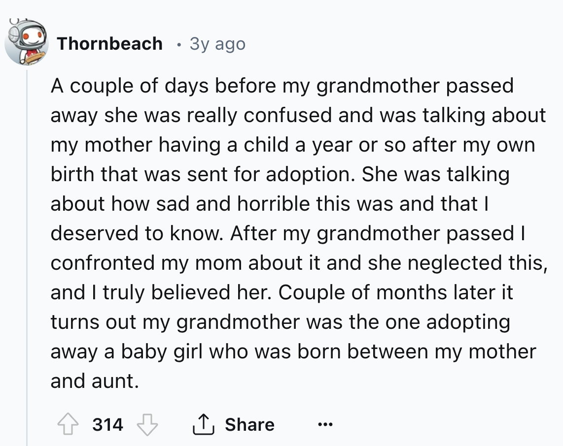 screenshot - Thornbeach 3y ago A couple of days before my grandmother passed away she was really confused and was talking about my mother having a child a year or so after my own birth that was sent for adoption. She was talking about how sad and horrible